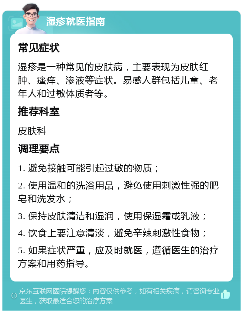 湿疹就医指南 常见症状 湿疹是一种常见的皮肤病，主要表现为皮肤红肿、瘙痒、渗液等症状。易感人群包括儿童、老年人和过敏体质者等。 推荐科室 皮肤科 调理要点 1. 避免接触可能引起过敏的物质； 2. 使用温和的洗浴用品，避免使用刺激性强的肥皂和洗发水； 3. 保持皮肤清洁和湿润，使用保湿霜或乳液； 4. 饮食上要注意清淡，避免辛辣刺激性食物； 5. 如果症状严重，应及时就医，遵循医生的治疗方案和用药指导。