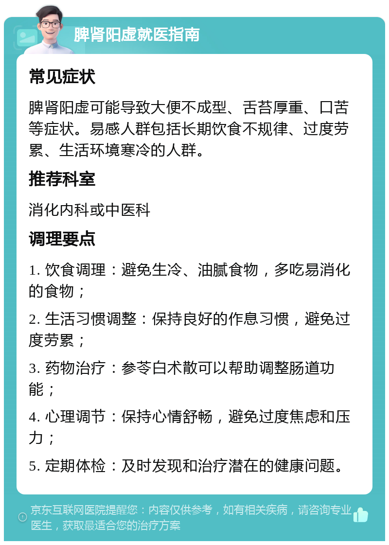 脾肾阳虚就医指南 常见症状 脾肾阳虚可能导致大便不成型、舌苔厚重、口苦等症状。易感人群包括长期饮食不规律、过度劳累、生活环境寒冷的人群。 推荐科室 消化内科或中医科 调理要点 1. 饮食调理：避免生冷、油腻食物，多吃易消化的食物； 2. 生活习惯调整：保持良好的作息习惯，避免过度劳累； 3. 药物治疗：参苓白术散可以帮助调整肠道功能； 4. 心理调节：保持心情舒畅，避免过度焦虑和压力； 5. 定期体检：及时发现和治疗潜在的健康问题。