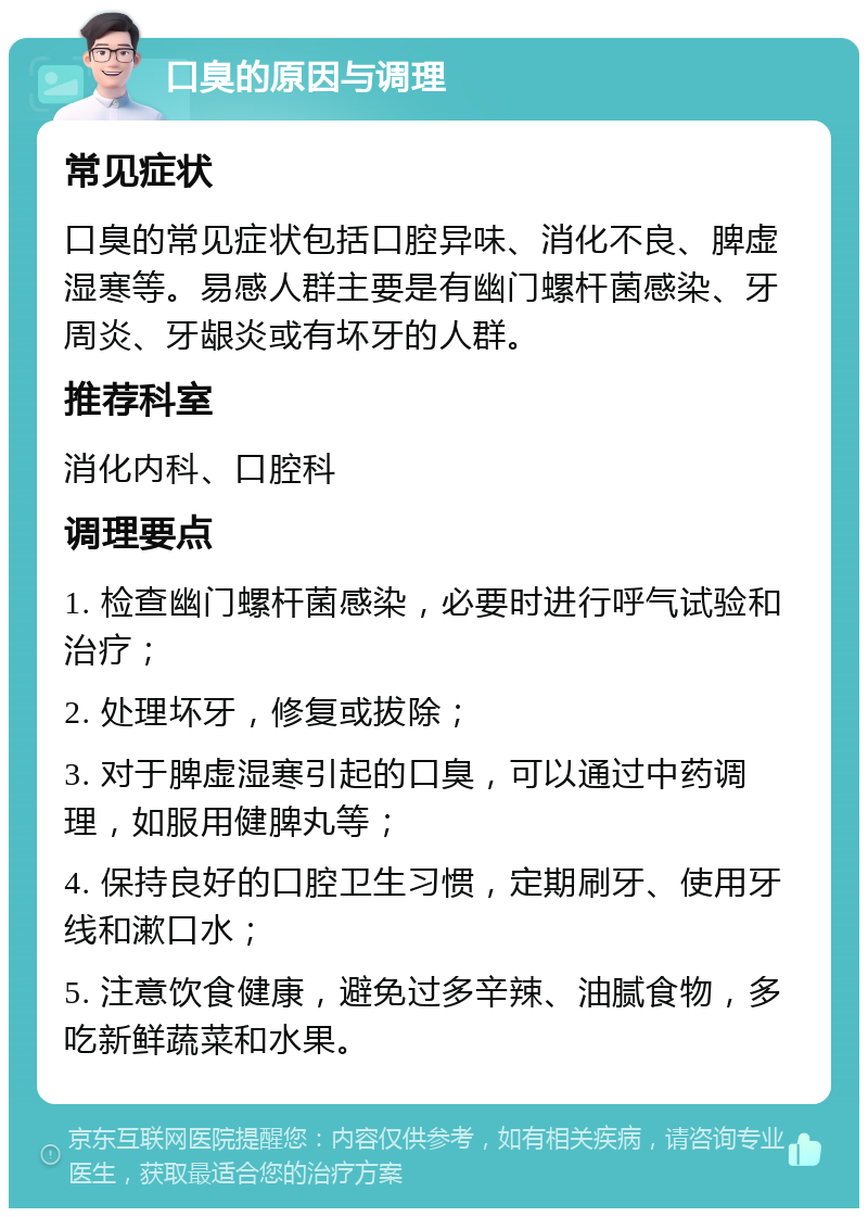 口臭的原因与调理 常见症状 口臭的常见症状包括口腔异味、消化不良、脾虚湿寒等。易感人群主要是有幽门螺杆菌感染、牙周炎、牙龈炎或有坏牙的人群。 推荐科室 消化内科、口腔科 调理要点 1. 检查幽门螺杆菌感染，必要时进行呼气试验和治疗； 2. 处理坏牙，修复或拔除； 3. 对于脾虚湿寒引起的口臭，可以通过中药调理，如服用健脾丸等； 4. 保持良好的口腔卫生习惯，定期刷牙、使用牙线和漱口水； 5. 注意饮食健康，避免过多辛辣、油腻食物，多吃新鲜蔬菜和水果。