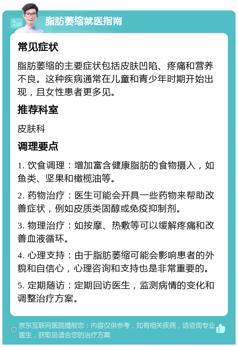 脂肪萎缩就医指南 常见症状 脂肪萎缩的主要症状包括皮肤凹陷、疼痛和营养不良。这种疾病通常在儿童和青少年时期开始出现，且女性患者更多见。 推荐科室 皮肤科 调理要点 1. 饮食调理：增加富含健康脂肪的食物摄入，如鱼类、坚果和橄榄油等。 2. 药物治疗：医生可能会开具一些药物来帮助改善症状，例如皮质类固醇或免疫抑制剂。 3. 物理治疗：如按摩、热敷等可以缓解疼痛和改善血液循环。 4. 心理支持：由于脂肪萎缩可能会影响患者的外貌和自信心，心理咨询和支持也是非常重要的。 5. 定期随访：定期回访医生，监测病情的变化和调整治疗方案。