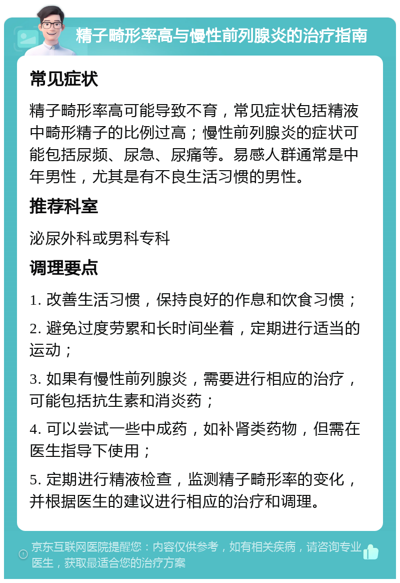 精子畸形率高与慢性前列腺炎的治疗指南 常见症状 精子畸形率高可能导致不育，常见症状包括精液中畸形精子的比例过高；慢性前列腺炎的症状可能包括尿频、尿急、尿痛等。易感人群通常是中年男性，尤其是有不良生活习惯的男性。 推荐科室 泌尿外科或男科专科 调理要点 1. 改善生活习惯，保持良好的作息和饮食习惯； 2. 避免过度劳累和长时间坐着，定期进行适当的运动； 3. 如果有慢性前列腺炎，需要进行相应的治疗，可能包括抗生素和消炎药； 4. 可以尝试一些中成药，如补肾类药物，但需在医生指导下使用； 5. 定期进行精液检查，监测精子畸形率的变化，并根据医生的建议进行相应的治疗和调理。