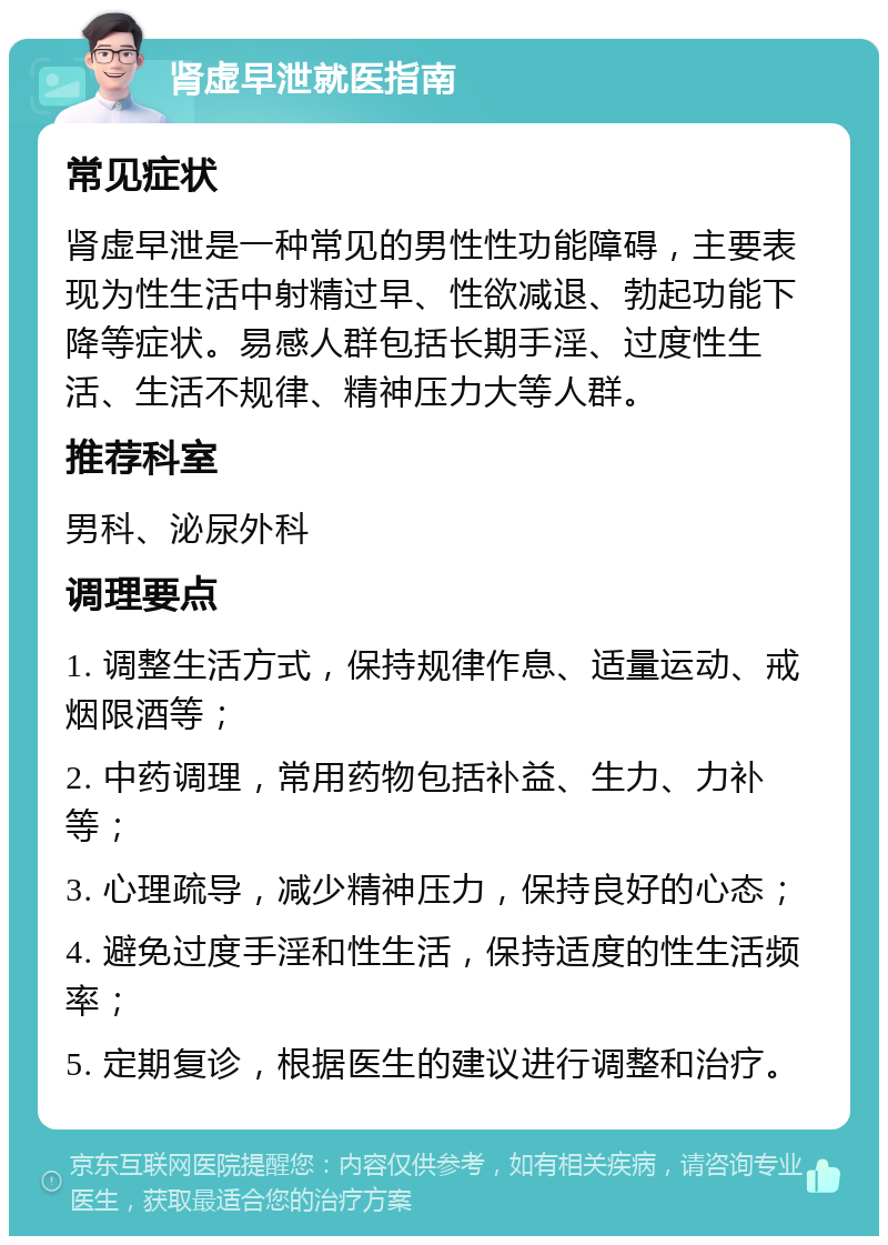 肾虚早泄就医指南 常见症状 肾虚早泄是一种常见的男性性功能障碍，主要表现为性生活中射精过早、性欲减退、勃起功能下降等症状。易感人群包括长期手淫、过度性生活、生活不规律、精神压力大等人群。 推荐科室 男科、泌尿外科 调理要点 1. 调整生活方式，保持规律作息、适量运动、戒烟限酒等； 2. 中药调理，常用药物包括补益、生力、力补等； 3. 心理疏导，减少精神压力，保持良好的心态； 4. 避免过度手淫和性生活，保持适度的性生活频率； 5. 定期复诊，根据医生的建议进行调整和治疗。