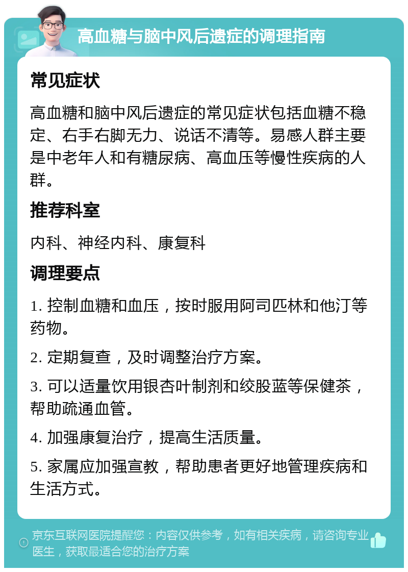 高血糖与脑中风后遗症的调理指南 常见症状 高血糖和脑中风后遗症的常见症状包括血糖不稳定、右手右脚无力、说话不清等。易感人群主要是中老年人和有糖尿病、高血压等慢性疾病的人群。 推荐科室 内科、神经内科、康复科 调理要点 1. 控制血糖和血压，按时服用阿司匹林和他汀等药物。 2. 定期复查，及时调整治疗方案。 3. 可以适量饮用银杏叶制剂和绞股蓝等保健茶，帮助疏通血管。 4. 加强康复治疗，提高生活质量。 5. 家属应加强宣教，帮助患者更好地管理疾病和生活方式。