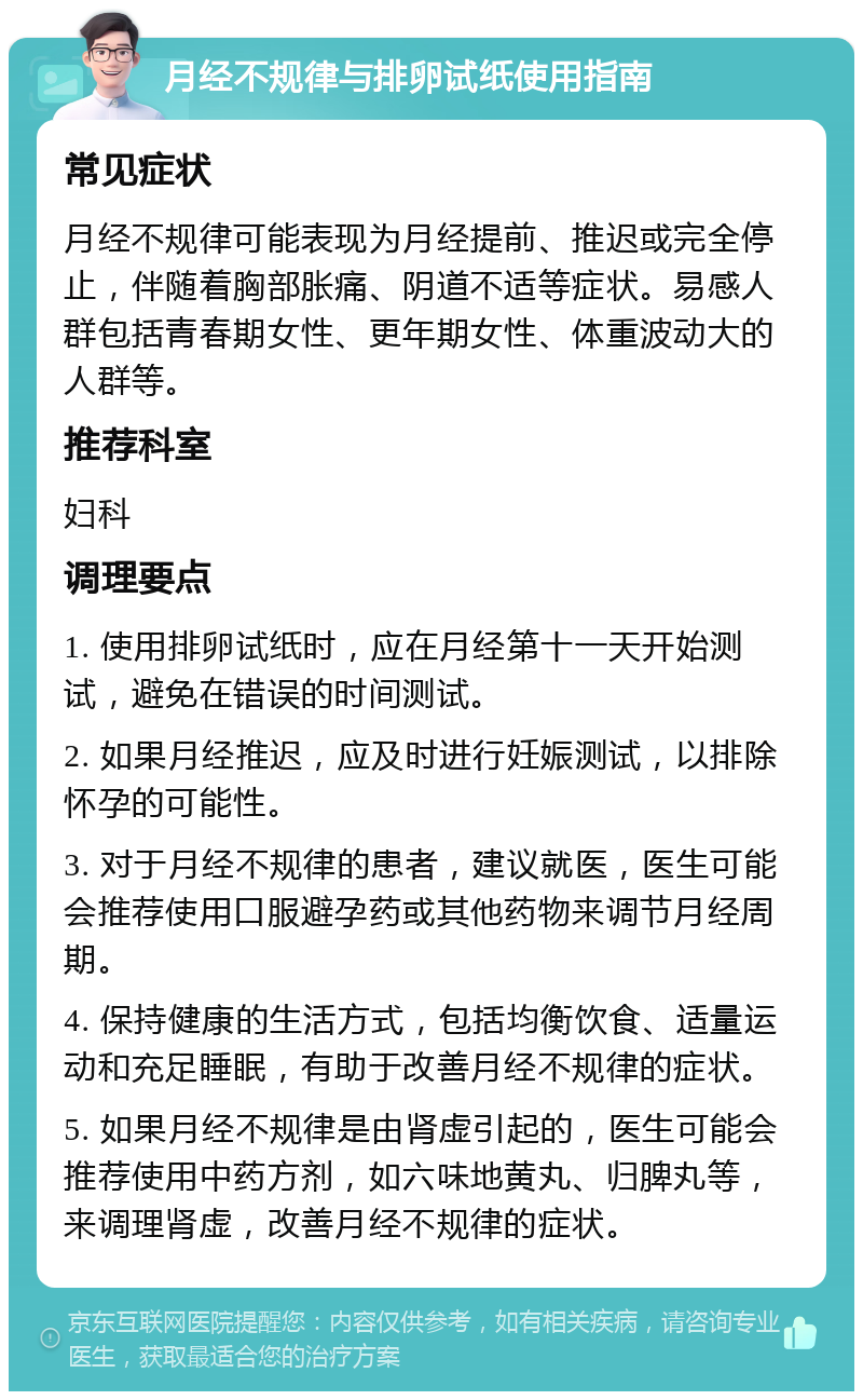 月经不规律与排卵试纸使用指南 常见症状 月经不规律可能表现为月经提前、推迟或完全停止，伴随着胸部胀痛、阴道不适等症状。易感人群包括青春期女性、更年期女性、体重波动大的人群等。 推荐科室 妇科 调理要点 1. 使用排卵试纸时，应在月经第十一天开始测试，避免在错误的时间测试。 2. 如果月经推迟，应及时进行妊娠测试，以排除怀孕的可能性。 3. 对于月经不规律的患者，建议就医，医生可能会推荐使用口服避孕药或其他药物来调节月经周期。 4. 保持健康的生活方式，包括均衡饮食、适量运动和充足睡眠，有助于改善月经不规律的症状。 5. 如果月经不规律是由肾虚引起的，医生可能会推荐使用中药方剂，如六味地黄丸、归脾丸等，来调理肾虚，改善月经不规律的症状。