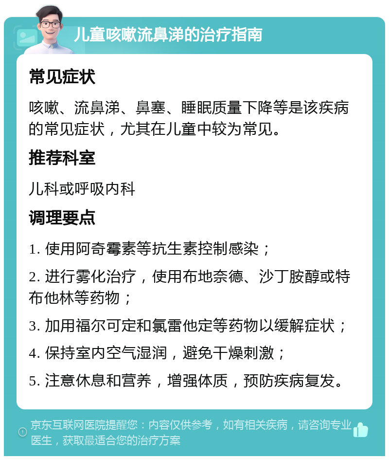 儿童咳嗽流鼻涕的治疗指南 常见症状 咳嗽、流鼻涕、鼻塞、睡眠质量下降等是该疾病的常见症状，尤其在儿童中较为常见。 推荐科室 儿科或呼吸内科 调理要点 1. 使用阿奇霉素等抗生素控制感染； 2. 进行雾化治疗，使用布地奈德、沙丁胺醇或特布他林等药物； 3. 加用福尔可定和氯雷他定等药物以缓解症状； 4. 保持室内空气湿润，避免干燥刺激； 5. 注意休息和营养，增强体质，预防疾病复发。