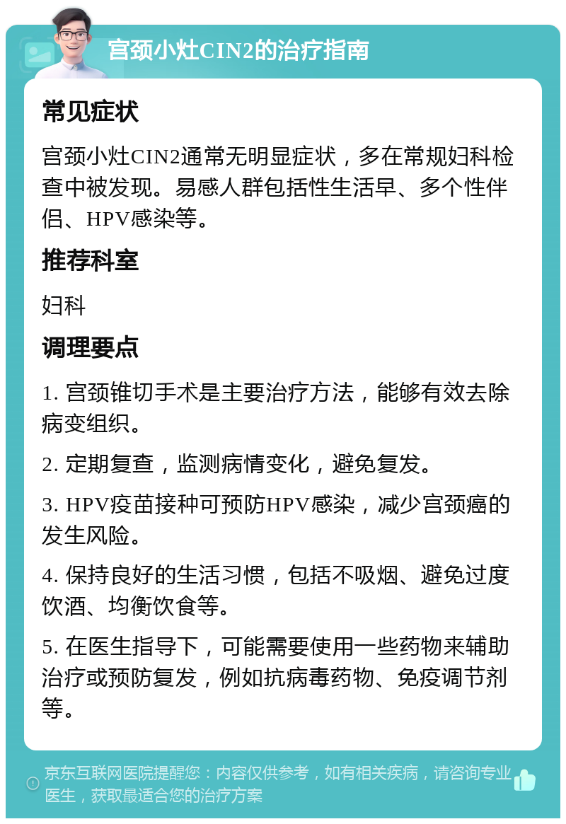 宫颈小灶CIN2的治疗指南 常见症状 宫颈小灶CIN2通常无明显症状，多在常规妇科检查中被发现。易感人群包括性生活早、多个性伴侣、HPV感染等。 推荐科室 妇科 调理要点 1. 宫颈锥切手术是主要治疗方法，能够有效去除病变组织。 2. 定期复查，监测病情变化，避免复发。 3. HPV疫苗接种可预防HPV感染，减少宫颈癌的发生风险。 4. 保持良好的生活习惯，包括不吸烟、避免过度饮酒、均衡饮食等。 5. 在医生指导下，可能需要使用一些药物来辅助治疗或预防复发，例如抗病毒药物、免疫调节剂等。