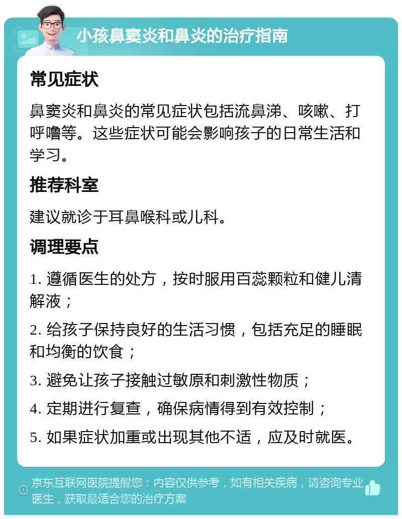 小孩鼻窦炎和鼻炎的治疗指南 常见症状 鼻窦炎和鼻炎的常见症状包括流鼻涕、咳嗽、打呼噜等。这些症状可能会影响孩子的日常生活和学习。 推荐科室 建议就诊于耳鼻喉科或儿科。 调理要点 1. 遵循医生的处方，按时服用百蕊颗粒和健儿清解液； 2. 给孩子保持良好的生活习惯，包括充足的睡眠和均衡的饮食； 3. 避免让孩子接触过敏原和刺激性物质； 4. 定期进行复查，确保病情得到有效控制； 5. 如果症状加重或出现其他不适，应及时就医。