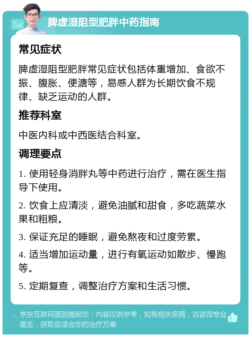 脾虚湿阻型肥胖中药指南 常见症状 脾虚湿阻型肥胖常见症状包括体重增加、食欲不振、腹胀、便溏等，易感人群为长期饮食不规律、缺乏运动的人群。 推荐科室 中医内科或中西医结合科室。 调理要点 1. 使用轻身消胖丸等中药进行治疗，需在医生指导下使用。 2. 饮食上应清淡，避免油腻和甜食，多吃蔬菜水果和粗粮。 3. 保证充足的睡眠，避免熬夜和过度劳累。 4. 适当增加运动量，进行有氧运动如散步、慢跑等。 5. 定期复查，调整治疗方案和生活习惯。