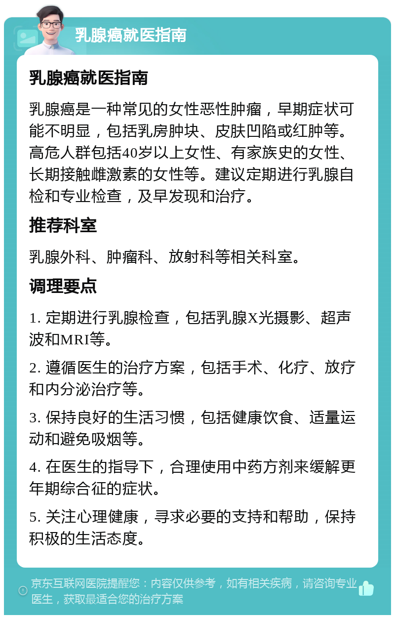 乳腺癌就医指南 乳腺癌就医指南 乳腺癌是一种常见的女性恶性肿瘤，早期症状可能不明显，包括乳房肿块、皮肤凹陷或红肿等。高危人群包括40岁以上女性、有家族史的女性、长期接触雌激素的女性等。建议定期进行乳腺自检和专业检查，及早发现和治疗。 推荐科室 乳腺外科、肿瘤科、放射科等相关科室。 调理要点 1. 定期进行乳腺检查，包括乳腺X光摄影、超声波和MRI等。 2. 遵循医生的治疗方案，包括手术、化疗、放疗和内分泌治疗等。 3. 保持良好的生活习惯，包括健康饮食、适量运动和避免吸烟等。 4. 在医生的指导下，合理使用中药方剂来缓解更年期综合征的症状。 5. 关注心理健康，寻求必要的支持和帮助，保持积极的生活态度。