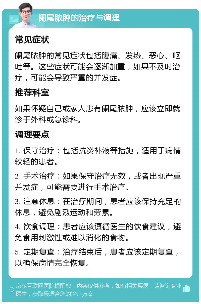 阑尾脓肿的治疗与调理 常见症状 阑尾脓肿的常见症状包括腹痛、发热、恶心、呕吐等。这些症状可能会逐渐加重，如果不及时治疗，可能会导致严重的并发症。 推荐科室 如果怀疑自己或家人患有阑尾脓肿，应该立即就诊于外科或急诊科。 调理要点 1. 保守治疗：包括抗炎补液等措施，适用于病情较轻的患者。 2. 手术治疗：如果保守治疗无效，或者出现严重并发症，可能需要进行手术治疗。 3. 注意休息：在治疗期间，患者应该保持充足的休息，避免剧烈运动和劳累。 4. 饮食调理：患者应该遵循医生的饮食建议，避免食用刺激性或难以消化的食物。 5. 定期复查：治疗结束后，患者应该定期复查，以确保病情完全恢复。