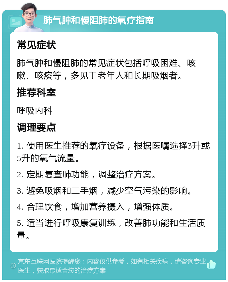 肺气肿和慢阻肺的氧疗指南 常见症状 肺气肿和慢阻肺的常见症状包括呼吸困难、咳嗽、咳痰等，多见于老年人和长期吸烟者。 推荐科室 呼吸内科 调理要点 1. 使用医生推荐的氧疗设备，根据医嘱选择3升或5升的氧气流量。 2. 定期复查肺功能，调整治疗方案。 3. 避免吸烟和二手烟，减少空气污染的影响。 4. 合理饮食，增加营养摄入，增强体质。 5. 适当进行呼吸康复训练，改善肺功能和生活质量。