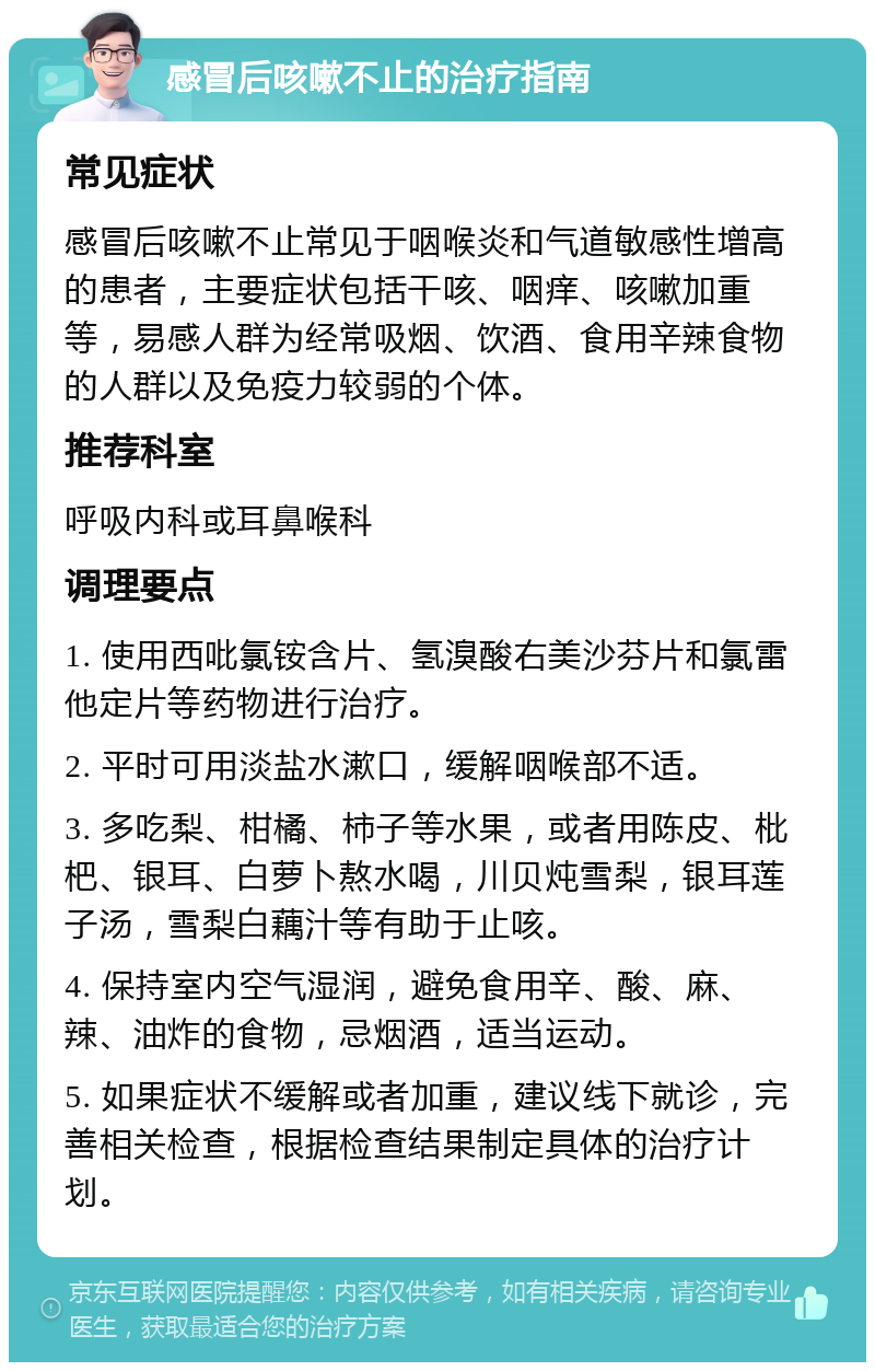 感冒后咳嗽不止的治疗指南 常见症状 感冒后咳嗽不止常见于咽喉炎和气道敏感性增高的患者，主要症状包括干咳、咽痒、咳嗽加重等，易感人群为经常吸烟、饮酒、食用辛辣食物的人群以及免疫力较弱的个体。 推荐科室 呼吸内科或耳鼻喉科 调理要点 1. 使用西吡氯铵含片、氢溴酸右美沙芬片和氯雷他定片等药物进行治疗。 2. 平时可用淡盐水漱口，缓解咽喉部不适。 3. 多吃梨、柑橘、柿子等水果，或者用陈皮、枇杷、银耳、白萝卜熬水喝，川贝炖雪梨，银耳莲子汤，雪梨白藕汁等有助于止咳。 4. 保持室内空气湿润，避免食用辛、酸、麻、辣、油炸的食物，忌烟酒，适当运动。 5. 如果症状不缓解或者加重，建议线下就诊，完善相关检查，根据检查结果制定具体的治疗计划。