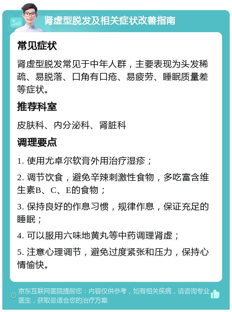 肾虚型脱发及相关症状改善指南 常见症状 肾虚型脱发常见于中年人群，主要表现为头发稀疏、易脱落、口角有口疮、易疲劳、睡眠质量差等症状。 推荐科室 皮肤科、内分泌科、肾脏科 调理要点 1. 使用尤卓尔软膏外用治疗湿疹； 2. 调节饮食，避免辛辣刺激性食物，多吃富含维生素B、C、E的食物； 3. 保持良好的作息习惯，规律作息，保证充足的睡眠； 4. 可以服用六味地黄丸等中药调理肾虚； 5. 注意心理调节，避免过度紧张和压力，保持心情愉快。