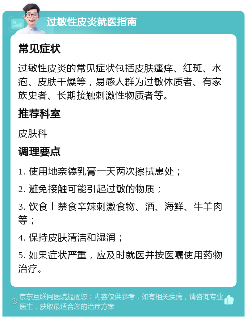 过敏性皮炎就医指南 常见症状 过敏性皮炎的常见症状包括皮肤瘙痒、红斑、水疱、皮肤干燥等，易感人群为过敏体质者、有家族史者、长期接触刺激性物质者等。 推荐科室 皮肤科 调理要点 1. 使用地奈德乳膏一天两次擦拭患处； 2. 避免接触可能引起过敏的物质； 3. 饮食上禁食辛辣刺激食物、酒、海鲜、牛羊肉等； 4. 保持皮肤清洁和湿润； 5. 如果症状严重，应及时就医并按医嘱使用药物治疗。