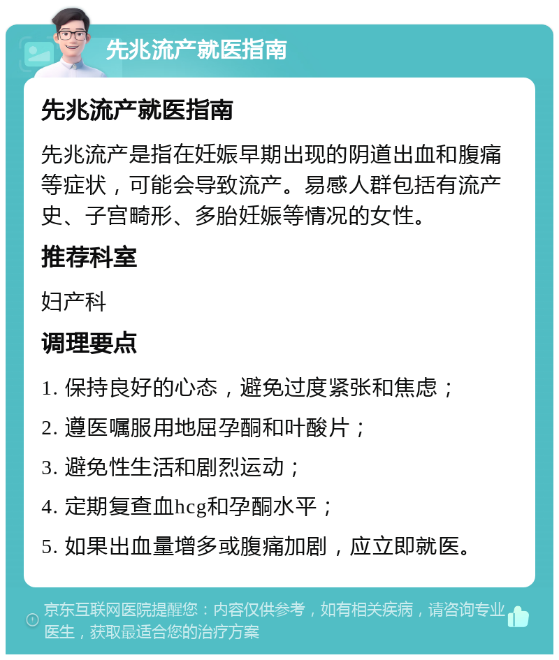 先兆流产就医指南 先兆流产就医指南 先兆流产是指在妊娠早期出现的阴道出血和腹痛等症状，可能会导致流产。易感人群包括有流产史、子宫畸形、多胎妊娠等情况的女性。 推荐科室 妇产科 调理要点 1. 保持良好的心态，避免过度紧张和焦虑； 2. 遵医嘱服用地屈孕酮和叶酸片； 3. 避免性生活和剧烈运动； 4. 定期复查血hcg和孕酮水平； 5. 如果出血量增多或腹痛加剧，应立即就医。