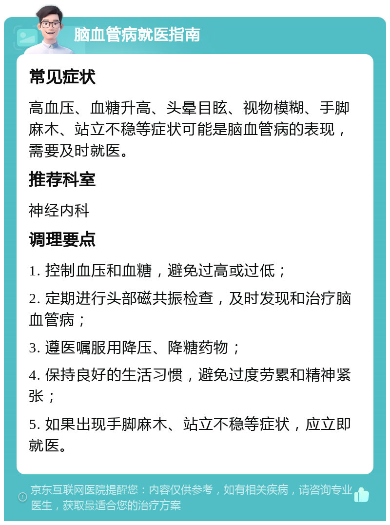 脑血管病就医指南 常见症状 高血压、血糖升高、头晕目眩、视物模糊、手脚麻木、站立不稳等症状可能是脑血管病的表现，需要及时就医。 推荐科室 神经内科 调理要点 1. 控制血压和血糖，避免过高或过低； 2. 定期进行头部磁共振检查，及时发现和治疗脑血管病； 3. 遵医嘱服用降压、降糖药物； 4. 保持良好的生活习惯，避免过度劳累和精神紧张； 5. 如果出现手脚麻木、站立不稳等症状，应立即就医。