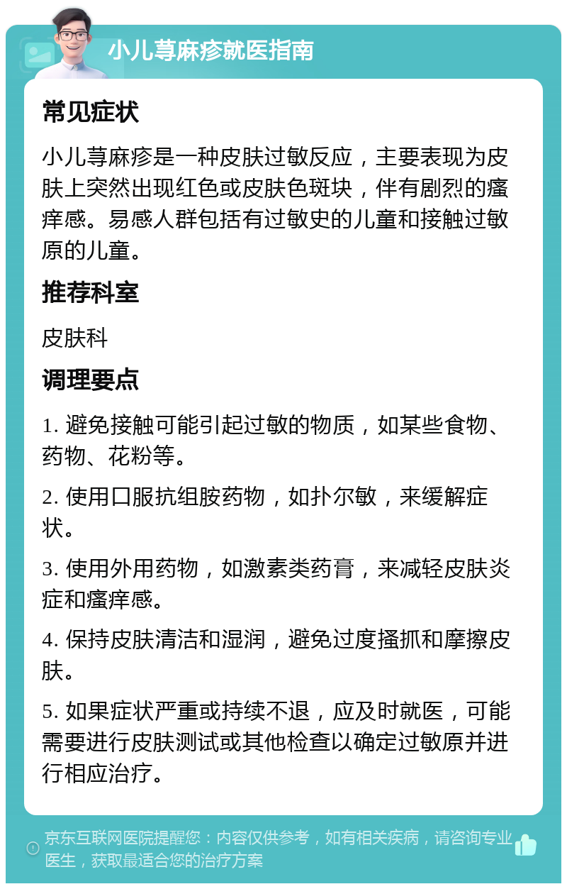 小儿荨麻疹就医指南 常见症状 小儿荨麻疹是一种皮肤过敏反应，主要表现为皮肤上突然出现红色或皮肤色斑块，伴有剧烈的瘙痒感。易感人群包括有过敏史的儿童和接触过敏原的儿童。 推荐科室 皮肤科 调理要点 1. 避免接触可能引起过敏的物质，如某些食物、药物、花粉等。 2. 使用口服抗组胺药物，如扑尔敏，来缓解症状。 3. 使用外用药物，如激素类药膏，来减轻皮肤炎症和瘙痒感。 4. 保持皮肤清洁和湿润，避免过度搔抓和摩擦皮肤。 5. 如果症状严重或持续不退，应及时就医，可能需要进行皮肤测试或其他检查以确定过敏原并进行相应治疗。