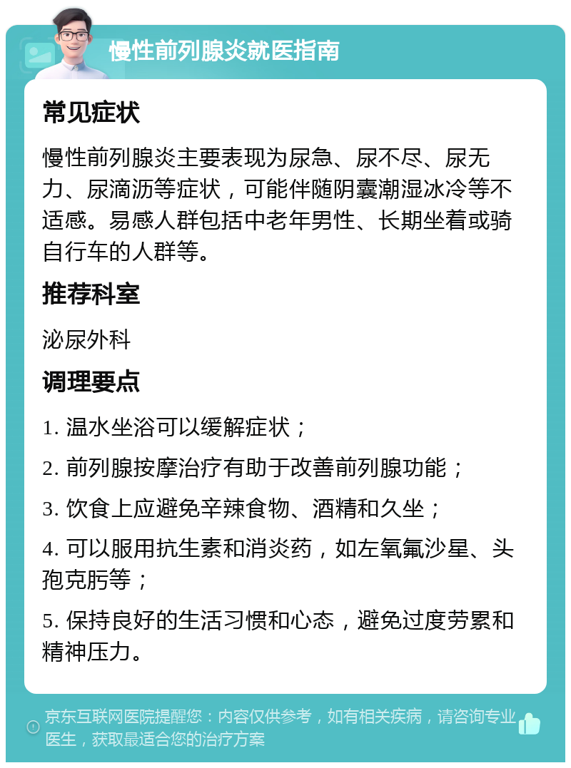 慢性前列腺炎就医指南 常见症状 慢性前列腺炎主要表现为尿急、尿不尽、尿无力、尿滴沥等症状，可能伴随阴囊潮湿冰冷等不适感。易感人群包括中老年男性、长期坐着或骑自行车的人群等。 推荐科室 泌尿外科 调理要点 1. 温水坐浴可以缓解症状； 2. 前列腺按摩治疗有助于改善前列腺功能； 3. 饮食上应避免辛辣食物、酒精和久坐； 4. 可以服用抗生素和消炎药，如左氧氟沙星、头孢克肟等； 5. 保持良好的生活习惯和心态，避免过度劳累和精神压力。