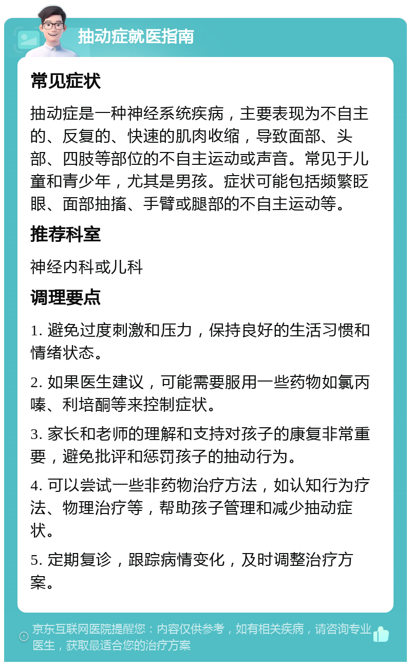 抽动症就医指南 常见症状 抽动症是一种神经系统疾病，主要表现为不自主的、反复的、快速的肌肉收缩，导致面部、头部、四肢等部位的不自主运动或声音。常见于儿童和青少年，尤其是男孩。症状可能包括频繁眨眼、面部抽搐、手臂或腿部的不自主运动等。 推荐科室 神经内科或儿科 调理要点 1. 避免过度刺激和压力，保持良好的生活习惯和情绪状态。 2. 如果医生建议，可能需要服用一些药物如氯丙嗪、利培酮等来控制症状。 3. 家长和老师的理解和支持对孩子的康复非常重要，避免批评和惩罚孩子的抽动行为。 4. 可以尝试一些非药物治疗方法，如认知行为疗法、物理治疗等，帮助孩子管理和减少抽动症状。 5. 定期复诊，跟踪病情变化，及时调整治疗方案。