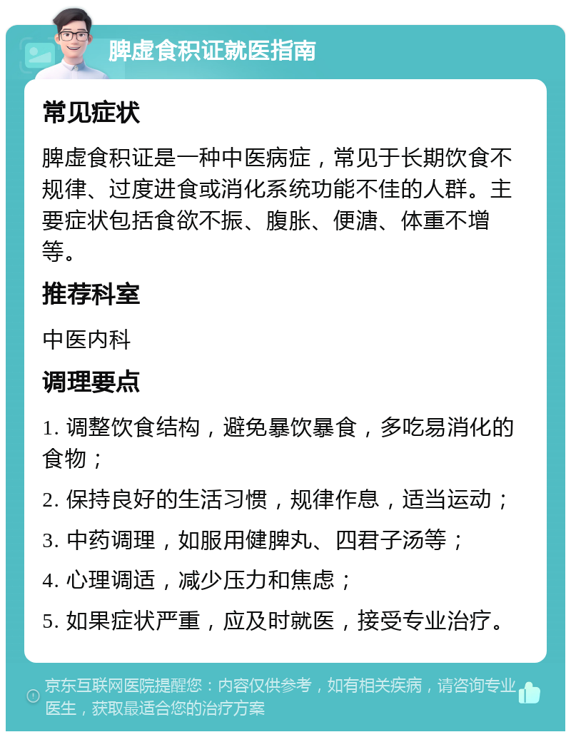 脾虚食积证就医指南 常见症状 脾虚食积证是一种中医病症，常见于长期饮食不规律、过度进食或消化系统功能不佳的人群。主要症状包括食欲不振、腹胀、便溏、体重不增等。 推荐科室 中医内科 调理要点 1. 调整饮食结构，避免暴饮暴食，多吃易消化的食物； 2. 保持良好的生活习惯，规律作息，适当运动； 3. 中药调理，如服用健脾丸、四君子汤等； 4. 心理调适，减少压力和焦虑； 5. 如果症状严重，应及时就医，接受专业治疗。