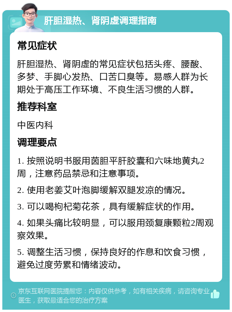 肝胆湿热、肾阴虚调理指南 常见症状 肝胆湿热、肾阴虚的常见症状包括头疼、腰酸、多梦、手脚心发热、口苦口臭等。易感人群为长期处于高压工作环境、不良生活习惯的人群。 推荐科室 中医内科 调理要点 1. 按照说明书服用茵胆平肝胶囊和六味地黄丸2周，注意药品禁忌和注意事项。 2. 使用老姜艾叶泡脚缓解双腿发凉的情况。 3. 可以喝枸杞菊花茶，具有缓解症状的作用。 4. 如果头痛比较明显，可以服用颈复康颗粒2周观察效果。 5. 调整生活习惯，保持良好的作息和饮食习惯，避免过度劳累和情绪波动。