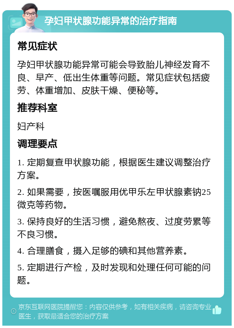 孕妇甲状腺功能异常的治疗指南 常见症状 孕妇甲状腺功能异常可能会导致胎儿神经发育不良、早产、低出生体重等问题。常见症状包括疲劳、体重增加、皮肤干燥、便秘等。 推荐科室 妇产科 调理要点 1. 定期复查甲状腺功能，根据医生建议调整治疗方案。 2. 如果需要，按医嘱服用优甲乐左甲状腺素钠25微克等药物。 3. 保持良好的生活习惯，避免熬夜、过度劳累等不良习惯。 4. 合理膳食，摄入足够的碘和其他营养素。 5. 定期进行产检，及时发现和处理任何可能的问题。