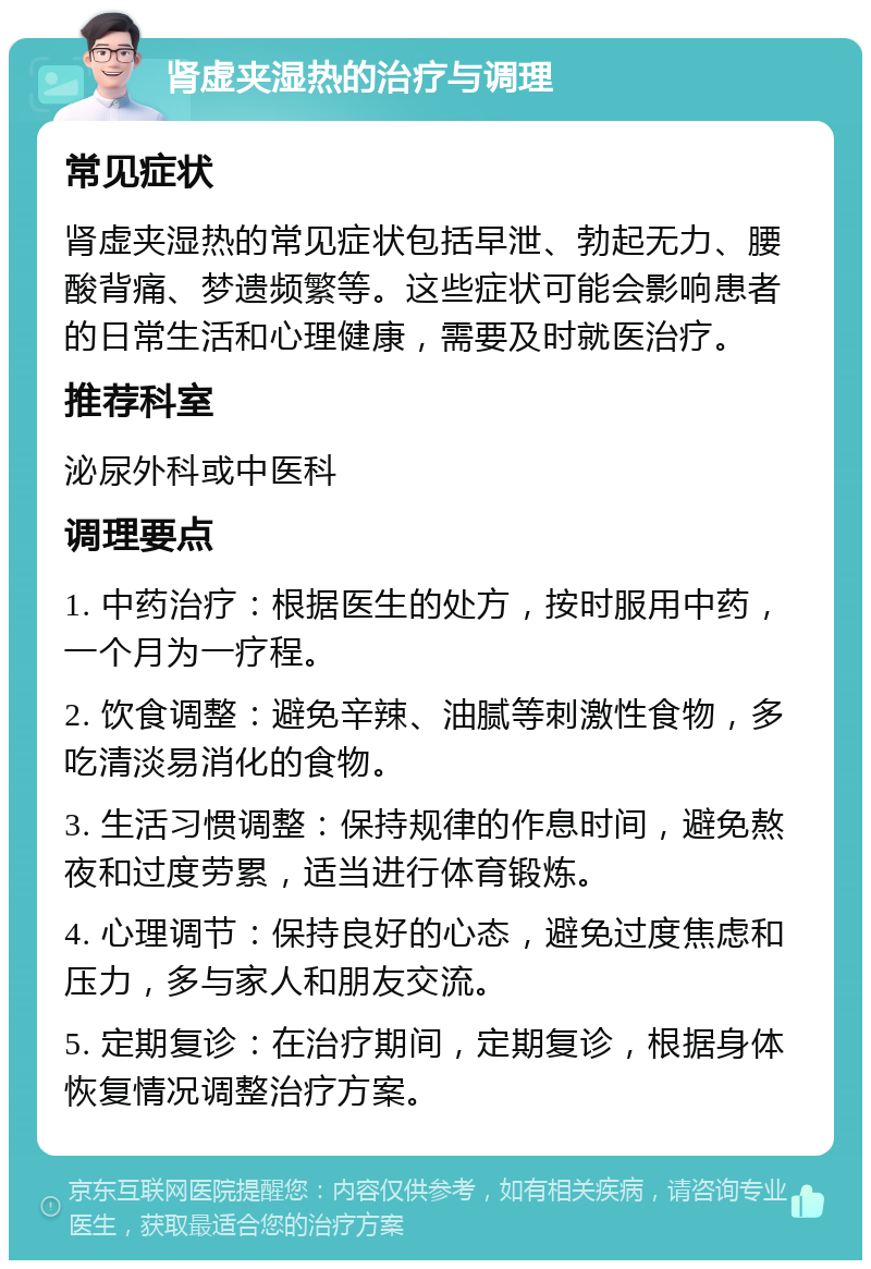 肾虚夹湿热的治疗与调理 常见症状 肾虚夹湿热的常见症状包括早泄、勃起无力、腰酸背痛、梦遗频繁等。这些症状可能会影响患者的日常生活和心理健康，需要及时就医治疗。 推荐科室 泌尿外科或中医科 调理要点 1. 中药治疗：根据医生的处方，按时服用中药，一个月为一疗程。 2. 饮食调整：避免辛辣、油腻等刺激性食物，多吃清淡易消化的食物。 3. 生活习惯调整：保持规律的作息时间，避免熬夜和过度劳累，适当进行体育锻炼。 4. 心理调节：保持良好的心态，避免过度焦虑和压力，多与家人和朋友交流。 5. 定期复诊：在治疗期间，定期复诊，根据身体恢复情况调整治疗方案。