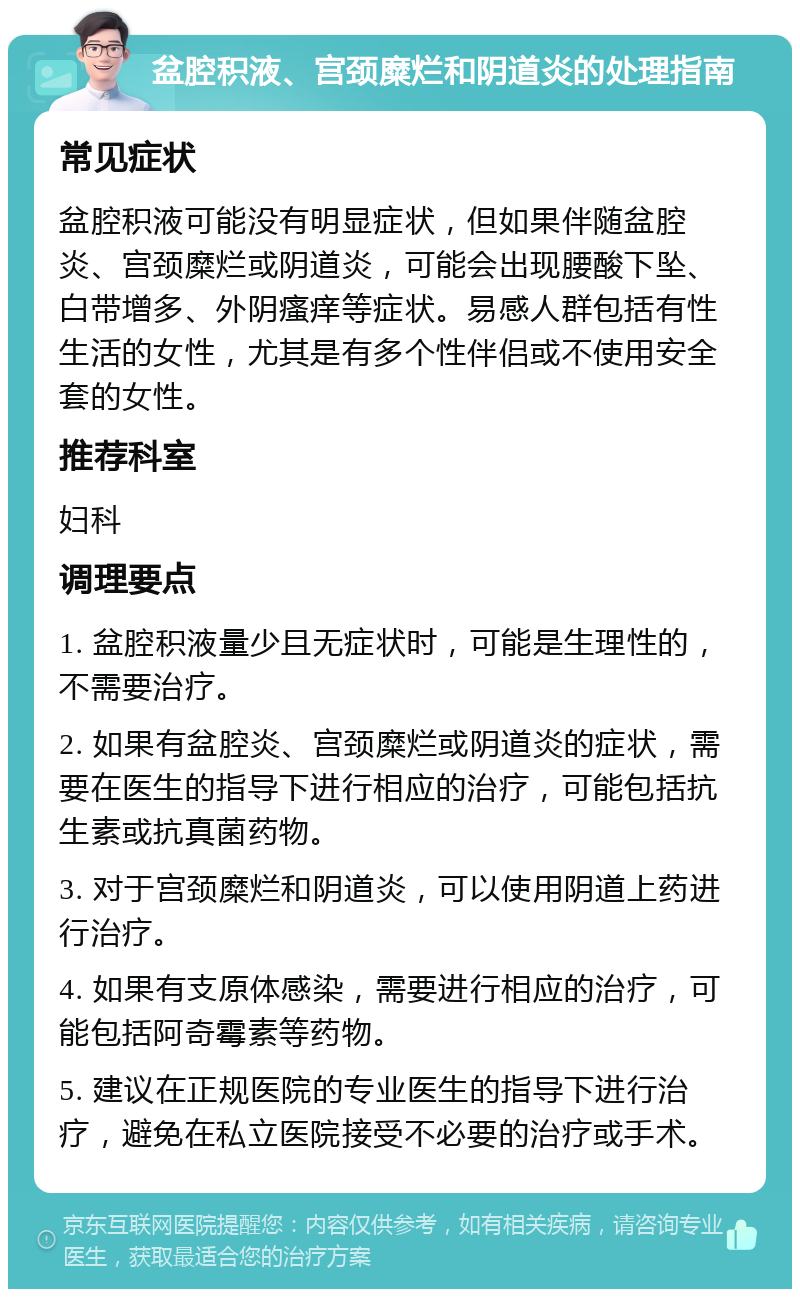 盆腔积液、宫颈糜烂和阴道炎的处理指南 常见症状 盆腔积液可能没有明显症状，但如果伴随盆腔炎、宫颈糜烂或阴道炎，可能会出现腰酸下坠、白带增多、外阴瘙痒等症状。易感人群包括有性生活的女性，尤其是有多个性伴侣或不使用安全套的女性。 推荐科室 妇科 调理要点 1. 盆腔积液量少且无症状时，可能是生理性的，不需要治疗。 2. 如果有盆腔炎、宫颈糜烂或阴道炎的症状，需要在医生的指导下进行相应的治疗，可能包括抗生素或抗真菌药物。 3. 对于宫颈糜烂和阴道炎，可以使用阴道上药进行治疗。 4. 如果有支原体感染，需要进行相应的治疗，可能包括阿奇霉素等药物。 5. 建议在正规医院的专业医生的指导下进行治疗，避免在私立医院接受不必要的治疗或手术。