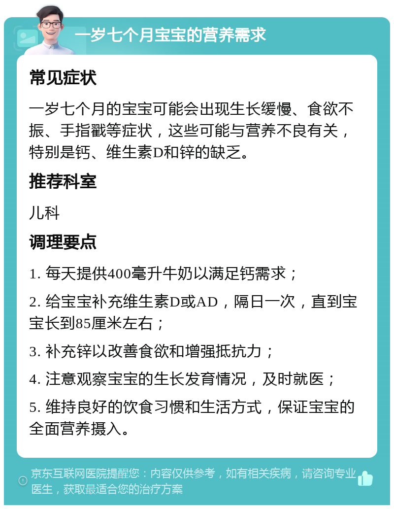 一岁七个月宝宝的营养需求 常见症状 一岁七个月的宝宝可能会出现生长缓慢、食欲不振、手指戳等症状，这些可能与营养不良有关，特别是钙、维生素D和锌的缺乏。 推荐科室 儿科 调理要点 1. 每天提供400毫升牛奶以满足钙需求； 2. 给宝宝补充维生素D或AD，隔日一次，直到宝宝长到85厘米左右； 3. 补充锌以改善食欲和增强抵抗力； 4. 注意观察宝宝的生长发育情况，及时就医； 5. 维持良好的饮食习惯和生活方式，保证宝宝的全面营养摄入。