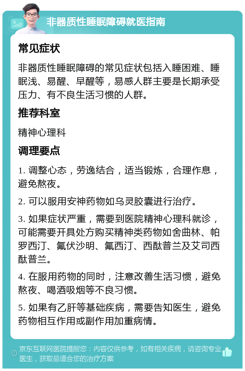 非器质性睡眠障碍就医指南 常见症状 非器质性睡眠障碍的常见症状包括入睡困难、睡眠浅、易醒、早醒等，易感人群主要是长期承受压力、有不良生活习惯的人群。 推荐科室 精神心理科 调理要点 1. 调整心态，劳逸结合，适当锻炼，合理作息，避免熬夜。 2. 可以服用安神药物如乌灵胶囊进行治疗。 3. 如果症状严重，需要到医院精神心理科就诊，可能需要开具处方购买精神类药物如舍曲林、帕罗西汀、氟伏沙明、氟西汀、西酞普兰及艾司西酞普兰。 4. 在服用药物的同时，注意改善生活习惯，避免熬夜、喝酒吸烟等不良习惯。 5. 如果有乙肝等基础疾病，需要告知医生，避免药物相互作用或副作用加重病情。