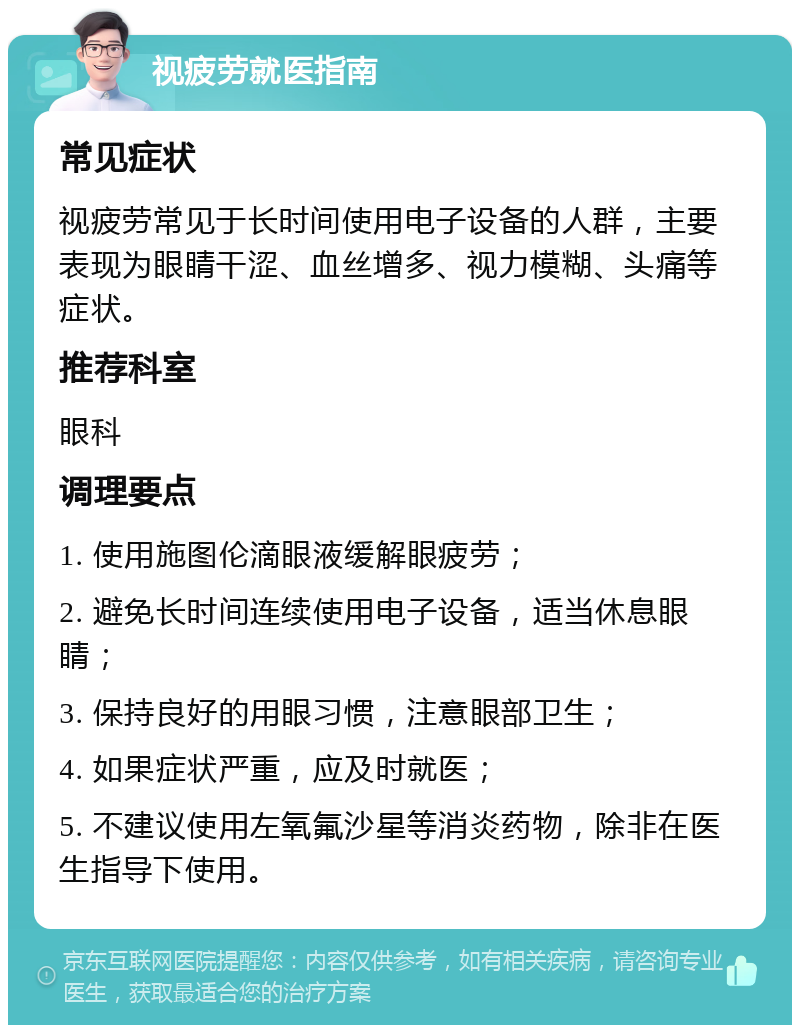 视疲劳就医指南 常见症状 视疲劳常见于长时间使用电子设备的人群，主要表现为眼睛干涩、血丝增多、视力模糊、头痛等症状。 推荐科室 眼科 调理要点 1. 使用施图伦滴眼液缓解眼疲劳； 2. 避免长时间连续使用电子设备，适当休息眼睛； 3. 保持良好的用眼习惯，注意眼部卫生； 4. 如果症状严重，应及时就医； 5. 不建议使用左氧氟沙星等消炎药物，除非在医生指导下使用。