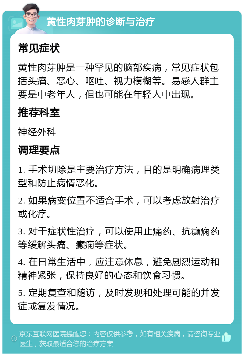 黄性肉芽肿的诊断与治疗 常见症状 黄性肉芽肿是一种罕见的脑部疾病，常见症状包括头痛、恶心、呕吐、视力模糊等。易感人群主要是中老年人，但也可能在年轻人中出现。 推荐科室 神经外科 调理要点 1. 手术切除是主要治疗方法，目的是明确病理类型和防止病情恶化。 2. 如果病变位置不适合手术，可以考虑放射治疗或化疗。 3. 对于症状性治疗，可以使用止痛药、抗癫痫药等缓解头痛、癫痫等症状。 4. 在日常生活中，应注意休息，避免剧烈运动和精神紧张，保持良好的心态和饮食习惯。 5. 定期复查和随访，及时发现和处理可能的并发症或复发情况。