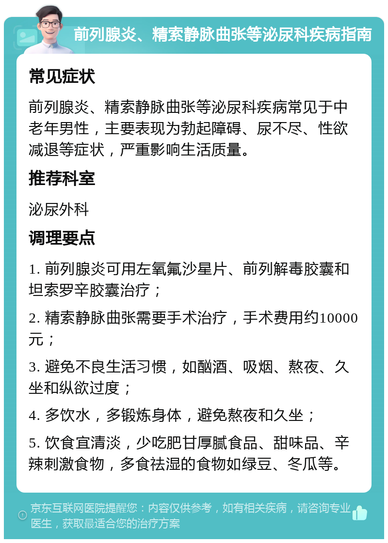 前列腺炎、精索静脉曲张等泌尿科疾病指南 常见症状 前列腺炎、精索静脉曲张等泌尿科疾病常见于中老年男性，主要表现为勃起障碍、尿不尽、性欲减退等症状，严重影响生活质量。 推荐科室 泌尿外科 调理要点 1. 前列腺炎可用左氧氟沙星片、前列解毒胶囊和坦索罗辛胶囊治疗； 2. 精索静脉曲张需要手术治疗，手术费用约10000元； 3. 避免不良生活习惯，如酗酒、吸烟、熬夜、久坐和纵欲过度； 4. 多饮水，多锻炼身体，避免熬夜和久坐； 5. 饮食宜清淡，少吃肥甘厚腻食品、甜味品、辛辣刺激食物，多食祛湿的食物如绿豆、冬瓜等。