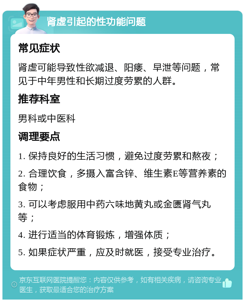 肾虚引起的性功能问题 常见症状 肾虚可能导致性欲减退、阳痿、早泄等问题，常见于中年男性和长期过度劳累的人群。 推荐科室 男科或中医科 调理要点 1. 保持良好的生活习惯，避免过度劳累和熬夜； 2. 合理饮食，多摄入富含锌、维生素E等营养素的食物； 3. 可以考虑服用中药六味地黄丸或金匮肾气丸等； 4. 进行适当的体育锻炼，增强体质； 5. 如果症状严重，应及时就医，接受专业治疗。