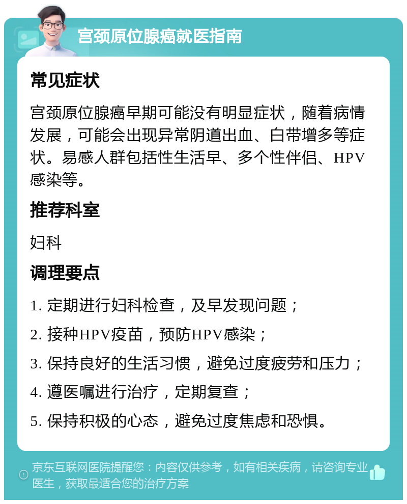 宫颈原位腺癌就医指南 常见症状 宫颈原位腺癌早期可能没有明显症状，随着病情发展，可能会出现异常阴道出血、白带增多等症状。易感人群包括性生活早、多个性伴侣、HPV感染等。 推荐科室 妇科 调理要点 1. 定期进行妇科检查，及早发现问题； 2. 接种HPV疫苗，预防HPV感染； 3. 保持良好的生活习惯，避免过度疲劳和压力； 4. 遵医嘱进行治疗，定期复查； 5. 保持积极的心态，避免过度焦虑和恐惧。