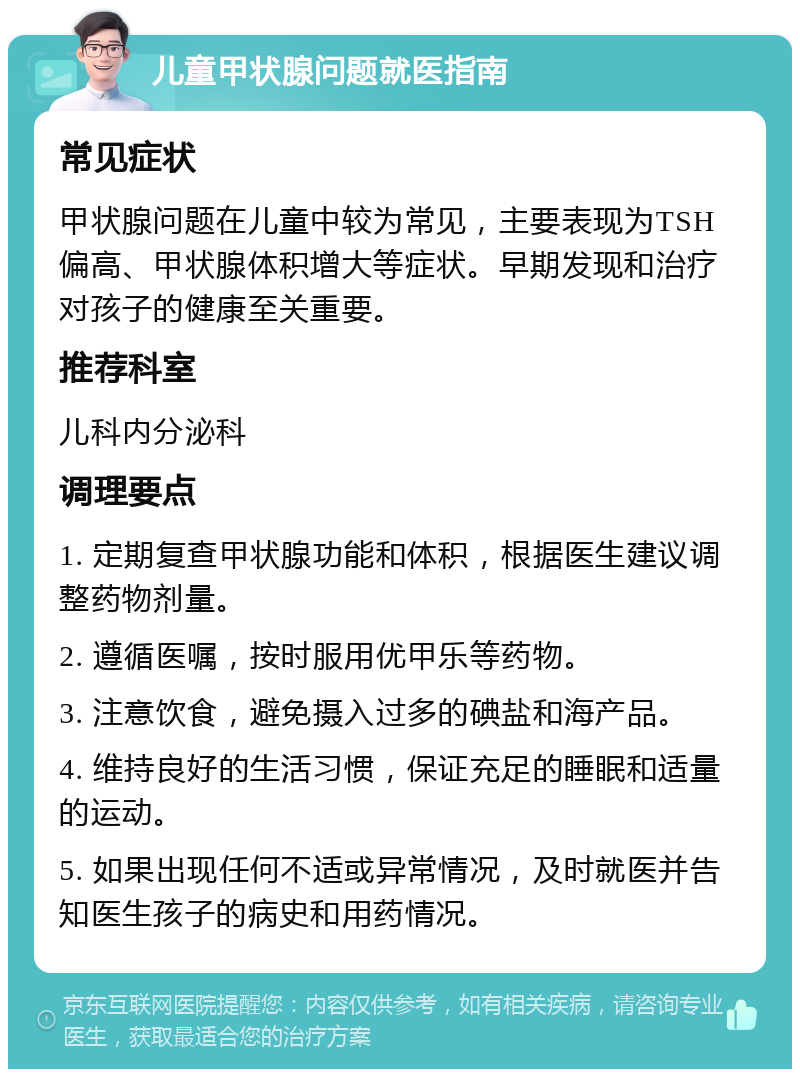 儿童甲状腺问题就医指南 常见症状 甲状腺问题在儿童中较为常见，主要表现为TSH偏高、甲状腺体积增大等症状。早期发现和治疗对孩子的健康至关重要。 推荐科室 儿科内分泌科 调理要点 1. 定期复查甲状腺功能和体积，根据医生建议调整药物剂量。 2. 遵循医嘱，按时服用优甲乐等药物。 3. 注意饮食，避免摄入过多的碘盐和海产品。 4. 维持良好的生活习惯，保证充足的睡眠和适量的运动。 5. 如果出现任何不适或异常情况，及时就医并告知医生孩子的病史和用药情况。