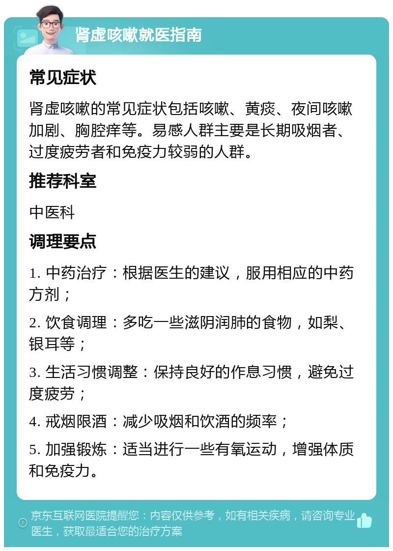 肾虚咳嗽就医指南 常见症状 肾虚咳嗽的常见症状包括咳嗽、黄痰、夜间咳嗽加剧、胸腔痒等。易感人群主要是长期吸烟者、过度疲劳者和免疫力较弱的人群。 推荐科室 中医科 调理要点 1. 中药治疗：根据医生的建议，服用相应的中药方剂； 2. 饮食调理：多吃一些滋阴润肺的食物，如梨、银耳等； 3. 生活习惯调整：保持良好的作息习惯，避免过度疲劳； 4. 戒烟限酒：减少吸烟和饮酒的频率； 5. 加强锻炼：适当进行一些有氧运动，增强体质和免疫力。