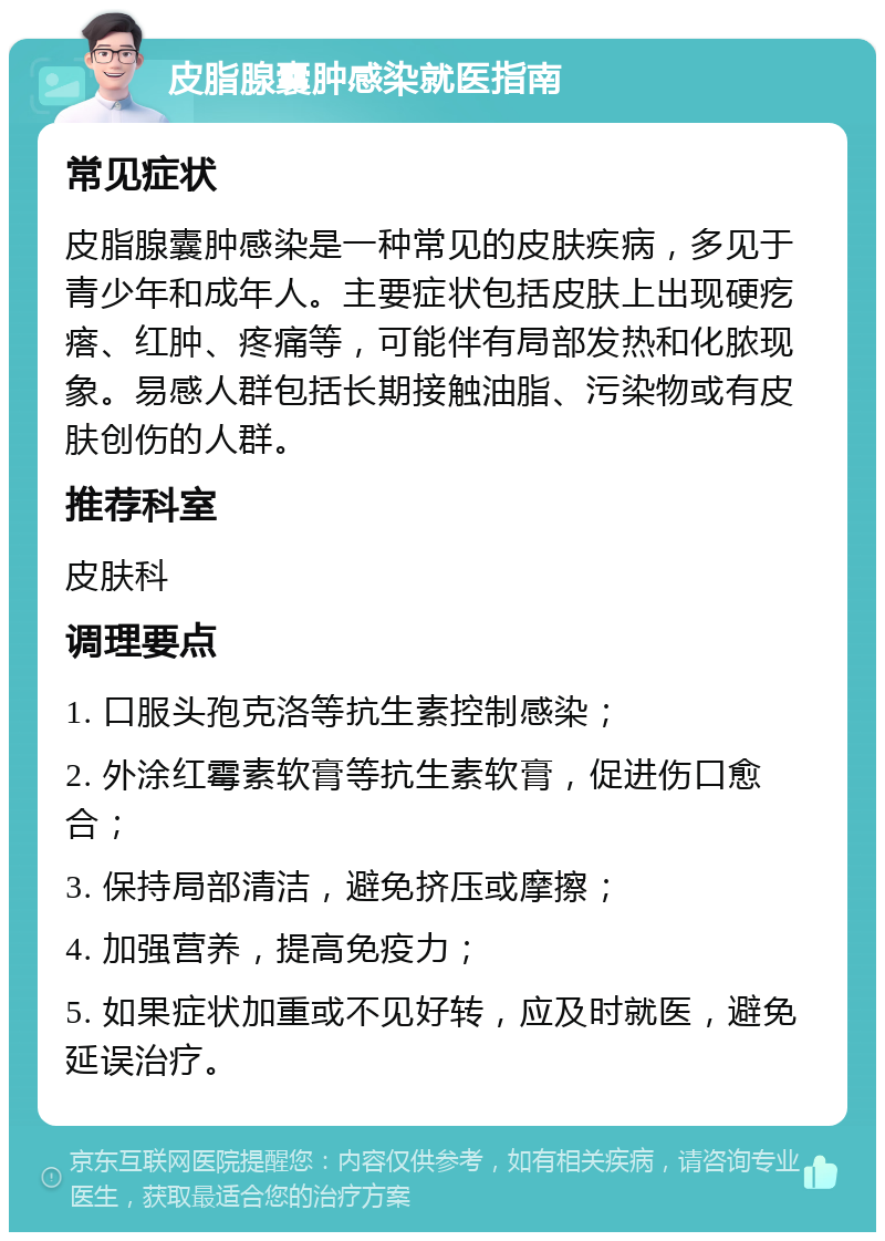 皮脂腺囊肿感染就医指南 常见症状 皮脂腺囊肿感染是一种常见的皮肤疾病，多见于青少年和成年人。主要症状包括皮肤上出现硬疙瘩、红肿、疼痛等，可能伴有局部发热和化脓现象。易感人群包括长期接触油脂、污染物或有皮肤创伤的人群。 推荐科室 皮肤科 调理要点 1. 口服头孢克洛等抗生素控制感染； 2. 外涂红霉素软膏等抗生素软膏，促进伤口愈合； 3. 保持局部清洁，避免挤压或摩擦； 4. 加强营养，提高免疫力； 5. 如果症状加重或不见好转，应及时就医，避免延误治疗。