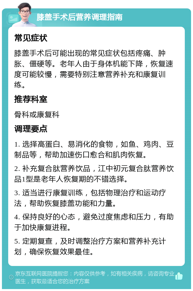 膝盖手术后营养调理指南 常见症状 膝盖手术后可能出现的常见症状包括疼痛、肿胀、僵硬等。老年人由于身体机能下降，恢复速度可能较慢，需要特别注意营养补充和康复训练。 推荐科室 骨科或康复科 调理要点 1. 选择高蛋白、易消化的食物，如鱼、鸡肉、豆制品等，帮助加速伤口愈合和肌肉恢复。 2. 补充复合肽营养饮品，江中初元复合肽营养饮品1型是老年人恢复期的不错选择。 3. 适当进行康复训练，包括物理治疗和运动疗法，帮助恢复膝盖功能和力量。 4. 保持良好的心态，避免过度焦虑和压力，有助于加快康复进程。 5. 定期复查，及时调整治疗方案和营养补充计划，确保恢复效果最佳。