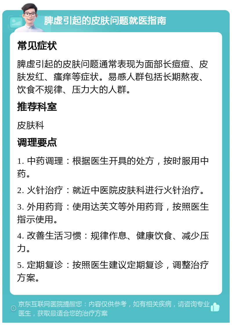 脾虚引起的皮肤问题就医指南 常见症状 脾虚引起的皮肤问题通常表现为面部长痘痘、皮肤发红、瘙痒等症状。易感人群包括长期熬夜、饮食不规律、压力大的人群。 推荐科室 皮肤科 调理要点 1. 中药调理：根据医生开具的处方，按时服用中药。 2. 火针治疗：就近中医院皮肤科进行火针治疗。 3. 外用药膏：使用达芙文等外用药膏，按照医生指示使用。 4. 改善生活习惯：规律作息、健康饮食、减少压力。 5. 定期复诊：按照医生建议定期复诊，调整治疗方案。