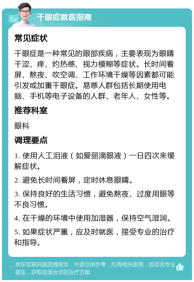 干眼症就医指南 常见症状 干眼症是一种常见的眼部疾病，主要表现为眼睛干涩、痒、灼热感、视力模糊等症状。长时间看屏、熬夜、吹空调、工作环境干燥等因素都可能引发或加重干眼症。易感人群包括长期使用电脑、手机等电子设备的人群、老年人、女性等。 推荐科室 眼科 调理要点 1. 使用人工泪液（如爱丽滴眼液）一日四次来缓解症状。 2. 避免长时间看屏，定时休息眼睛。 3. 保持良好的生活习惯，避免熬夜、过度用眼等不良习惯。 4. 在干燥的环境中使用加湿器，保持空气湿润。 5. 如果症状严重，应及时就医，接受专业的治疗和指导。