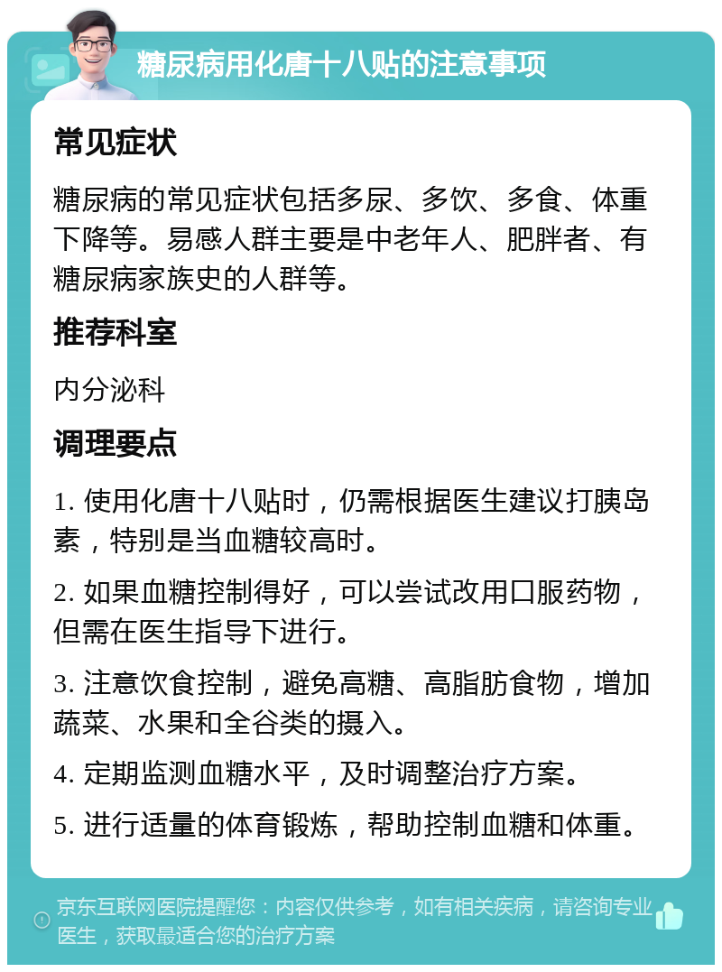 糖尿病用化唐十八贴的注意事项 常见症状 糖尿病的常见症状包括多尿、多饮、多食、体重下降等。易感人群主要是中老年人、肥胖者、有糖尿病家族史的人群等。 推荐科室 内分泌科 调理要点 1. 使用化唐十八贴时，仍需根据医生建议打胰岛素，特别是当血糖较高时。 2. 如果血糖控制得好，可以尝试改用口服药物，但需在医生指导下进行。 3. 注意饮食控制，避免高糖、高脂肪食物，增加蔬菜、水果和全谷类的摄入。 4. 定期监测血糖水平，及时调整治疗方案。 5. 进行适量的体育锻炼，帮助控制血糖和体重。