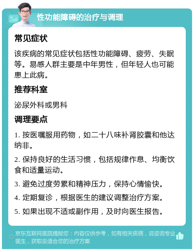 性功能障碍的治疗与调理 常见症状 该疾病的常见症状包括性功能障碍、疲劳、失眠等。易感人群主要是中年男性，但年轻人也可能患上此病。 推荐科室 泌尿外科或男科 调理要点 1. 按医嘱服用药物，如二十八味补肾胶囊和他达纳非。 2. 保持良好的生活习惯，包括规律作息、均衡饮食和适量运动。 3. 避免过度劳累和精神压力，保持心情愉快。 4. 定期复诊，根据医生的建议调整治疗方案。 5. 如果出现不适或副作用，及时向医生报告。