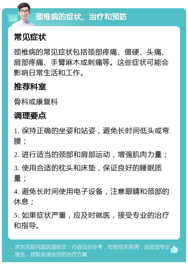 颈椎病的症状、治疗和预防 常见症状 颈椎病的常见症状包括颈部疼痛、僵硬、头痛、肩部疼痛、手臂麻木或刺痛等。这些症状可能会影响日常生活和工作。 推荐科室 骨科或康复科 调理要点 1. 保持正确的坐姿和站姿，避免长时间低头或弯腰； 2. 进行适当的颈部和肩部运动，增强肌肉力量； 3. 使用合适的枕头和床垫，保证良好的睡眠质量； 4. 避免长时间使用电子设备，注意眼睛和颈部的休息； 5. 如果症状严重，应及时就医，接受专业的治疗和指导。