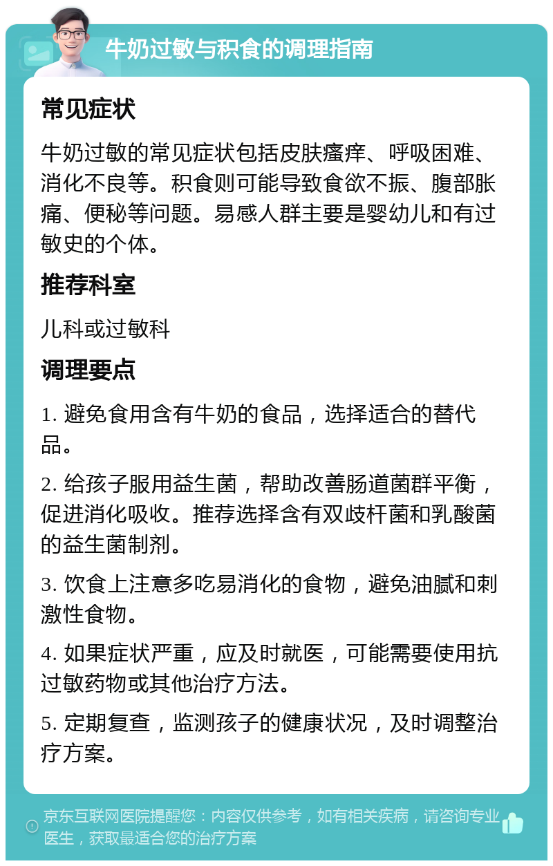 牛奶过敏与积食的调理指南 常见症状 牛奶过敏的常见症状包括皮肤瘙痒、呼吸困难、消化不良等。积食则可能导致食欲不振、腹部胀痛、便秘等问题。易感人群主要是婴幼儿和有过敏史的个体。 推荐科室 儿科或过敏科 调理要点 1. 避免食用含有牛奶的食品，选择适合的替代品。 2. 给孩子服用益生菌，帮助改善肠道菌群平衡，促进消化吸收。推荐选择含有双歧杆菌和乳酸菌的益生菌制剂。 3. 饮食上注意多吃易消化的食物，避免油腻和刺激性食物。 4. 如果症状严重，应及时就医，可能需要使用抗过敏药物或其他治疗方法。 5. 定期复查，监测孩子的健康状况，及时调整治疗方案。