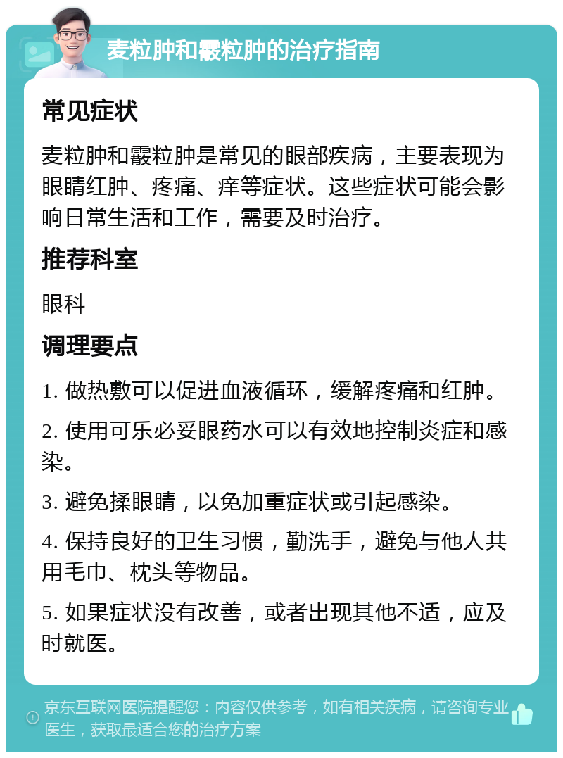 麦粒肿和霰粒肿的治疗指南 常见症状 麦粒肿和霰粒肿是常见的眼部疾病，主要表现为眼睛红肿、疼痛、痒等症状。这些症状可能会影响日常生活和工作，需要及时治疗。 推荐科室 眼科 调理要点 1. 做热敷可以促进血液循环，缓解疼痛和红肿。 2. 使用可乐必妥眼药水可以有效地控制炎症和感染。 3. 避免揉眼睛，以免加重症状或引起感染。 4. 保持良好的卫生习惯，勤洗手，避免与他人共用毛巾、枕头等物品。 5. 如果症状没有改善，或者出现其他不适，应及时就医。