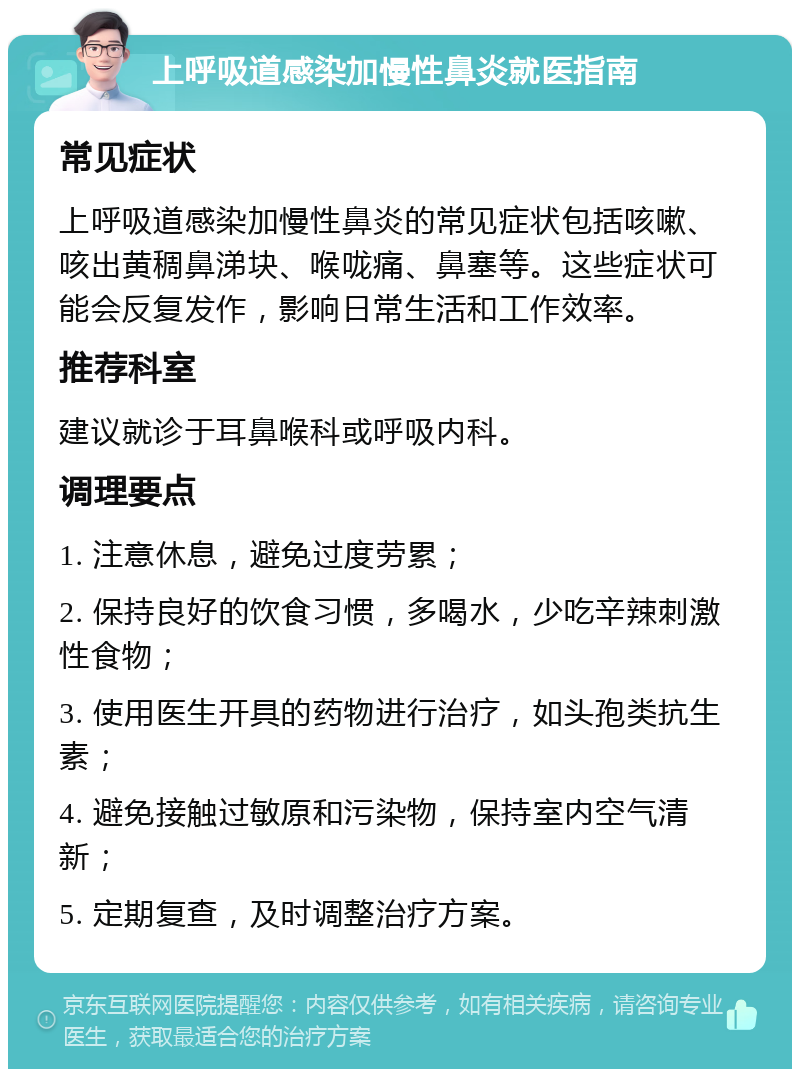 上呼吸道感染加慢性鼻炎就医指南 常见症状 上呼吸道感染加慢性鼻炎的常见症状包括咳嗽、咳出黄稠鼻涕块、喉咙痛、鼻塞等。这些症状可能会反复发作，影响日常生活和工作效率。 推荐科室 建议就诊于耳鼻喉科或呼吸内科。 调理要点 1. 注意休息，避免过度劳累； 2. 保持良好的饮食习惯，多喝水，少吃辛辣刺激性食物； 3. 使用医生开具的药物进行治疗，如头孢类抗生素； 4. 避免接触过敏原和污染物，保持室内空气清新； 5. 定期复查，及时调整治疗方案。