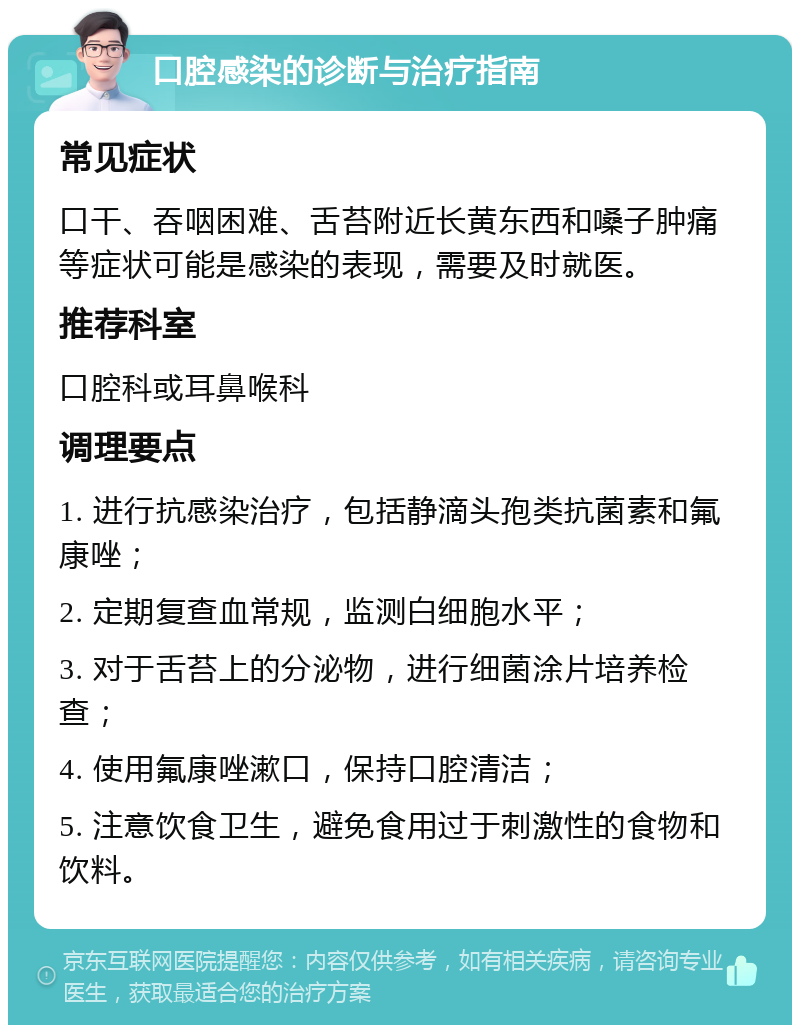 口腔感染的诊断与治疗指南 常见症状 口干、吞咽困难、舌苔附近长黄东西和嗓子肿痛等症状可能是感染的表现，需要及时就医。 推荐科室 口腔科或耳鼻喉科 调理要点 1. 进行抗感染治疗，包括静滴头孢类抗菌素和氟康唑； 2. 定期复查血常规，监测白细胞水平； 3. 对于舌苔上的分泌物，进行细菌涂片培养检查； 4. 使用氟康唑漱口，保持口腔清洁； 5. 注意饮食卫生，避免食用过于刺激性的食物和饮料。