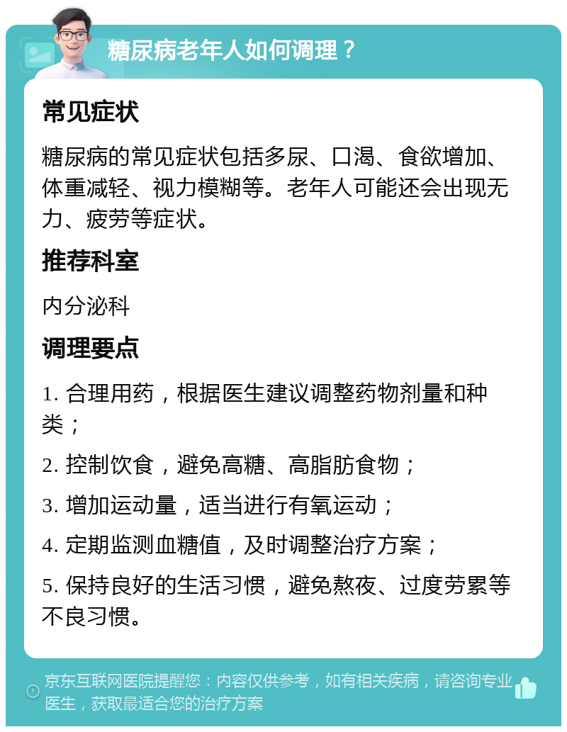 糖尿病老年人如何调理？ 常见症状 糖尿病的常见症状包括多尿、口渴、食欲增加、体重减轻、视力模糊等。老年人可能还会出现无力、疲劳等症状。 推荐科室 内分泌科 调理要点 1. 合理用药，根据医生建议调整药物剂量和种类； 2. 控制饮食，避免高糖、高脂肪食物； 3. 增加运动量，适当进行有氧运动； 4. 定期监测血糖值，及时调整治疗方案； 5. 保持良好的生活习惯，避免熬夜、过度劳累等不良习惯。