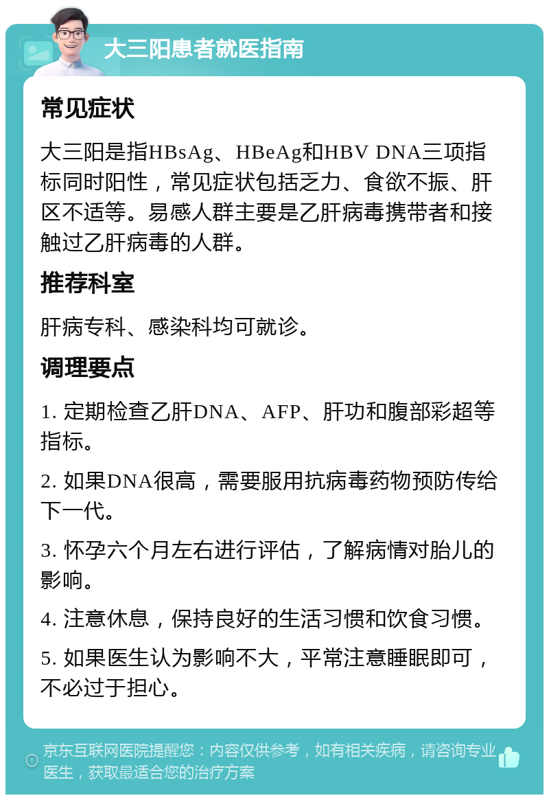 大三阳患者就医指南 常见症状 大三阳是指HBsAg、HBeAg和HBV DNA三项指标同时阳性，常见症状包括乏力、食欲不振、肝区不适等。易感人群主要是乙肝病毒携带者和接触过乙肝病毒的人群。 推荐科室 肝病专科、感染科均可就诊。 调理要点 1. 定期检查乙肝DNA、AFP、肝功和腹部彩超等指标。 2. 如果DNA很高，需要服用抗病毒药物预防传给下一代。 3. 怀孕六个月左右进行评估，了解病情对胎儿的影响。 4. 注意休息，保持良好的生活习惯和饮食习惯。 5. 如果医生认为影响不大，平常注意睡眠即可，不必过于担心。